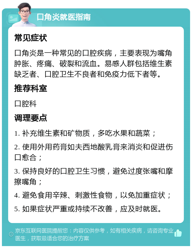 口角炎就医指南 常见症状 口角炎是一种常见的口腔疾病，主要表现为嘴角肿胀、疼痛、破裂和流血。易感人群包括维生素缺乏者、口腔卫生不良者和免疫力低下者等。 推荐科室 口腔科 调理要点 1. 补充维生素和矿物质，多吃水果和蔬菜； 2. 使用外用药膏如夫西地酸乳膏来消炎和促进伤口愈合； 3. 保持良好的口腔卫生习惯，避免过度张嘴和摩擦嘴角； 4. 避免食用辛辣、刺激性食物，以免加重症状； 5. 如果症状严重或持续不改善，应及时就医。