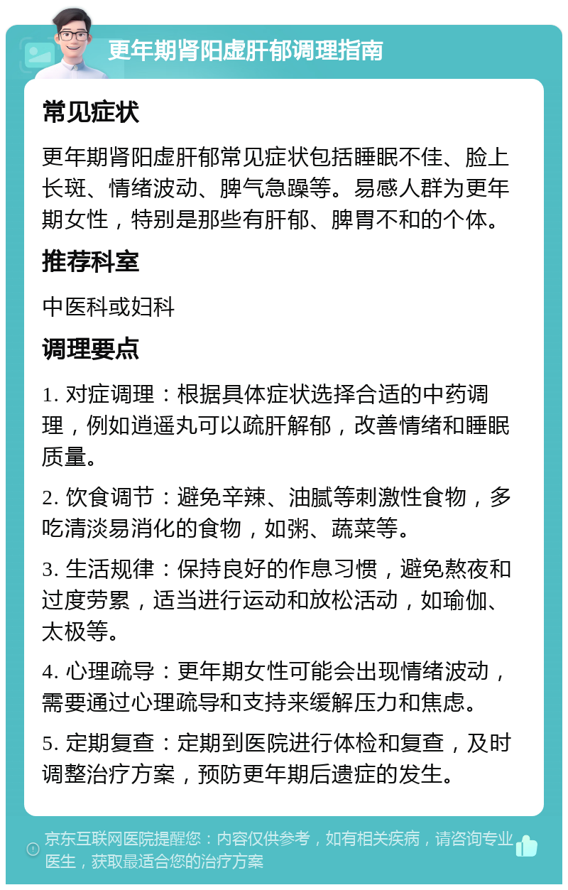 更年期肾阳虚肝郁调理指南 常见症状 更年期肾阳虚肝郁常见症状包括睡眠不佳、脸上长斑、情绪波动、脾气急躁等。易感人群为更年期女性，特别是那些有肝郁、脾胃不和的个体。 推荐科室 中医科或妇科 调理要点 1. 对症调理：根据具体症状选择合适的中药调理，例如逍遥丸可以疏肝解郁，改善情绪和睡眠质量。 2. 饮食调节：避免辛辣、油腻等刺激性食物，多吃清淡易消化的食物，如粥、蔬菜等。 3. 生活规律：保持良好的作息习惯，避免熬夜和过度劳累，适当进行运动和放松活动，如瑜伽、太极等。 4. 心理疏导：更年期女性可能会出现情绪波动，需要通过心理疏导和支持来缓解压力和焦虑。 5. 定期复查：定期到医院进行体检和复查，及时调整治疗方案，预防更年期后遗症的发生。