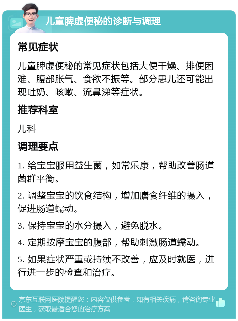 儿童脾虚便秘的诊断与调理 常见症状 儿童脾虚便秘的常见症状包括大便干燥、排便困难、腹部胀气、食欲不振等。部分患儿还可能出现吐奶、咳嗽、流鼻涕等症状。 推荐科室 儿科 调理要点 1. 给宝宝服用益生菌，如常乐康，帮助改善肠道菌群平衡。 2. 调整宝宝的饮食结构，增加膳食纤维的摄入，促进肠道蠕动。 3. 保持宝宝的水分摄入，避免脱水。 4. 定期按摩宝宝的腹部，帮助刺激肠道蠕动。 5. 如果症状严重或持续不改善，应及时就医，进行进一步的检查和治疗。