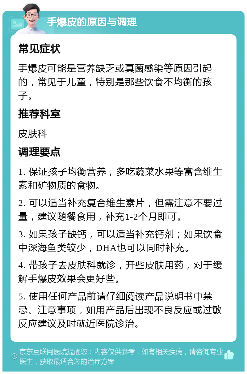 手爆皮的原因与调理 常见症状 手爆皮可能是营养缺乏或真菌感染等原因引起的，常见于儿童，特别是那些饮食不均衡的孩子。 推荐科室 皮肤科 调理要点 1. 保证孩子均衡营养，多吃蔬菜水果等富含维生素和矿物质的食物。 2. 可以适当补充复合维生素片，但需注意不要过量，建议随餐食用，补充1-2个月即可。 3. 如果孩子缺钙，可以适当补充钙剂；如果饮食中深海鱼类较少，DHA也可以同时补充。 4. 带孩子去皮肤科就诊，开些皮肤用药，对于缓解手爆皮效果会更好些。 5. 使用任何产品前请仔细阅读产品说明书中禁忌、注意事项，如用产品后出现不良反应或过敏反应建议及时就近医院诊治。