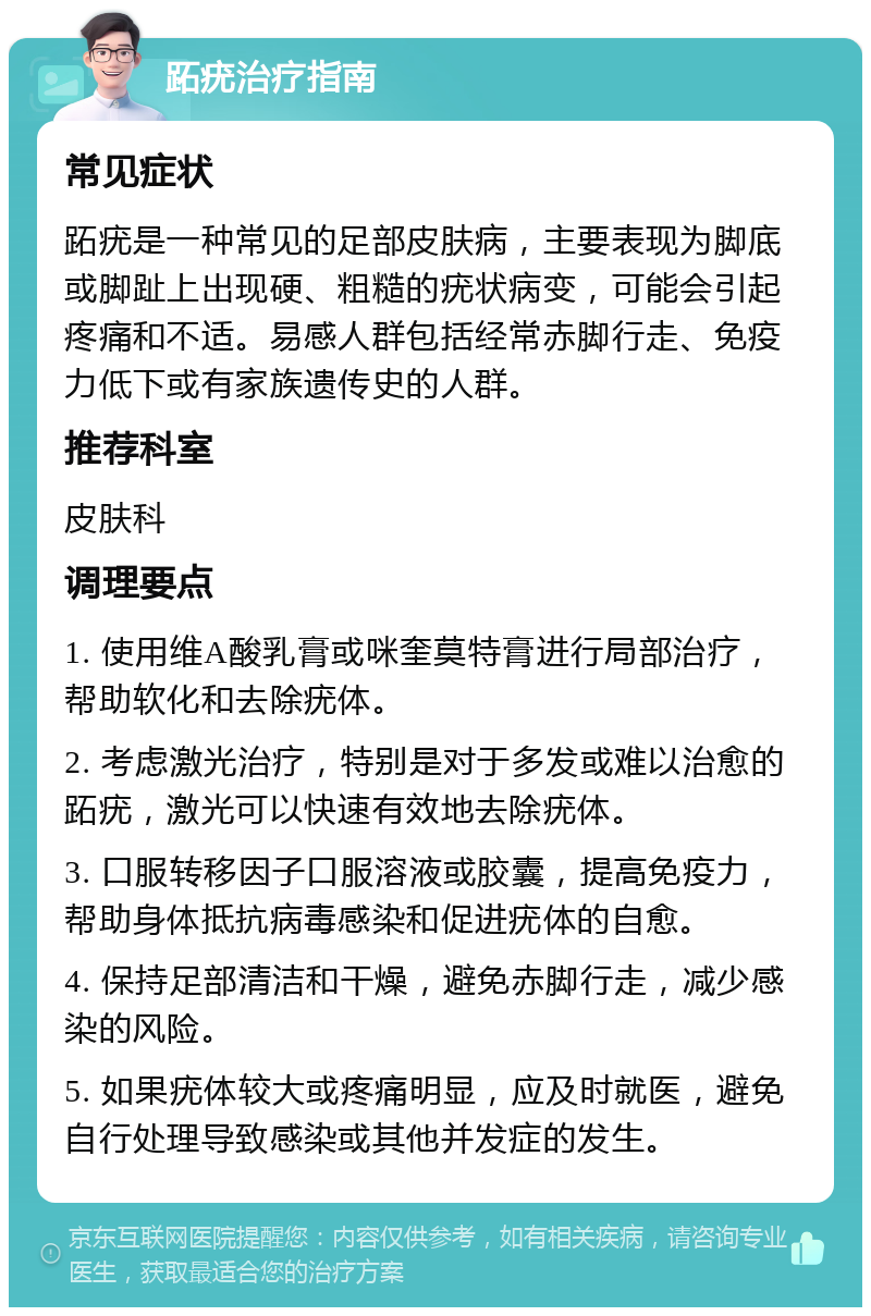 跖疣治疗指南 常见症状 跖疣是一种常见的足部皮肤病，主要表现为脚底或脚趾上出现硬、粗糙的疣状病变，可能会引起疼痛和不适。易感人群包括经常赤脚行走、免疫力低下或有家族遗传史的人群。 推荐科室 皮肤科 调理要点 1. 使用维A酸乳膏或咪奎莫特膏进行局部治疗，帮助软化和去除疣体。 2. 考虑激光治疗，特别是对于多发或难以治愈的跖疣，激光可以快速有效地去除疣体。 3. 口服转移因子口服溶液或胶囊，提高免疫力，帮助身体抵抗病毒感染和促进疣体的自愈。 4. 保持足部清洁和干燥，避免赤脚行走，减少感染的风险。 5. 如果疣体较大或疼痛明显，应及时就医，避免自行处理导致感染或其他并发症的发生。