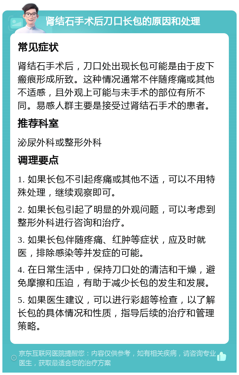 肾结石手术后刀口长包的原因和处理 常见症状 肾结石手术后，刀口处出现长包可能是由于皮下瘢痕形成所致。这种情况通常不伴随疼痛或其他不适感，且外观上可能与未手术的部位有所不同。易感人群主要是接受过肾结石手术的患者。 推荐科室 泌尿外科或整形外科 调理要点 1. 如果长包不引起疼痛或其他不适，可以不用特殊处理，继续观察即可。 2. 如果长包引起了明显的外观问题，可以考虑到整形外科进行咨询和治疗。 3. 如果长包伴随疼痛、红肿等症状，应及时就医，排除感染等并发症的可能。 4. 在日常生活中，保持刀口处的清洁和干燥，避免摩擦和压迫，有助于减少长包的发生和发展。 5. 如果医生建议，可以进行彩超等检查，以了解长包的具体情况和性质，指导后续的治疗和管理策略。