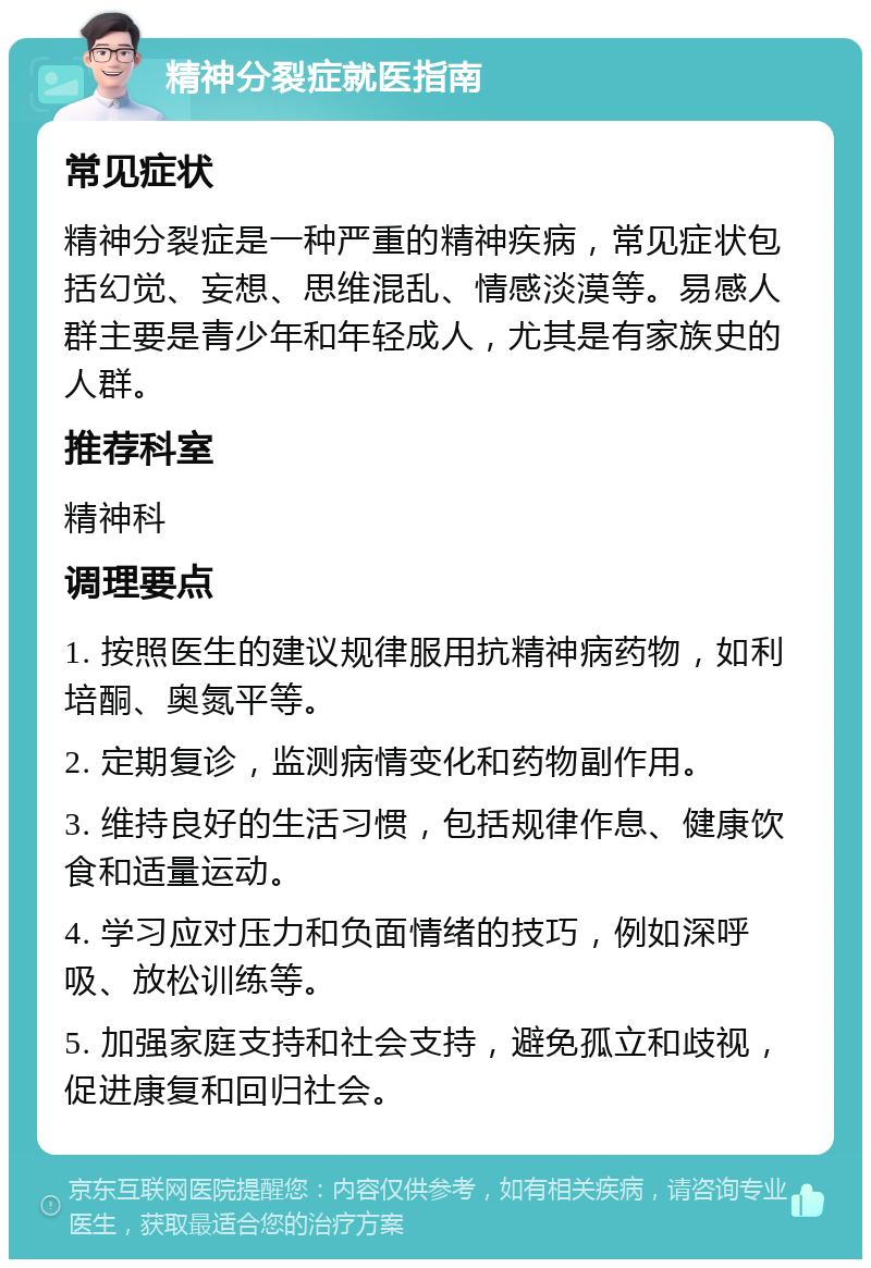 精神分裂症就医指南 常见症状 精神分裂症是一种严重的精神疾病，常见症状包括幻觉、妄想、思维混乱、情感淡漠等。易感人群主要是青少年和年轻成人，尤其是有家族史的人群。 推荐科室 精神科 调理要点 1. 按照医生的建议规律服用抗精神病药物，如利培酮、奥氮平等。 2. 定期复诊，监测病情变化和药物副作用。 3. 维持良好的生活习惯，包括规律作息、健康饮食和适量运动。 4. 学习应对压力和负面情绪的技巧，例如深呼吸、放松训练等。 5. 加强家庭支持和社会支持，避免孤立和歧视，促进康复和回归社会。