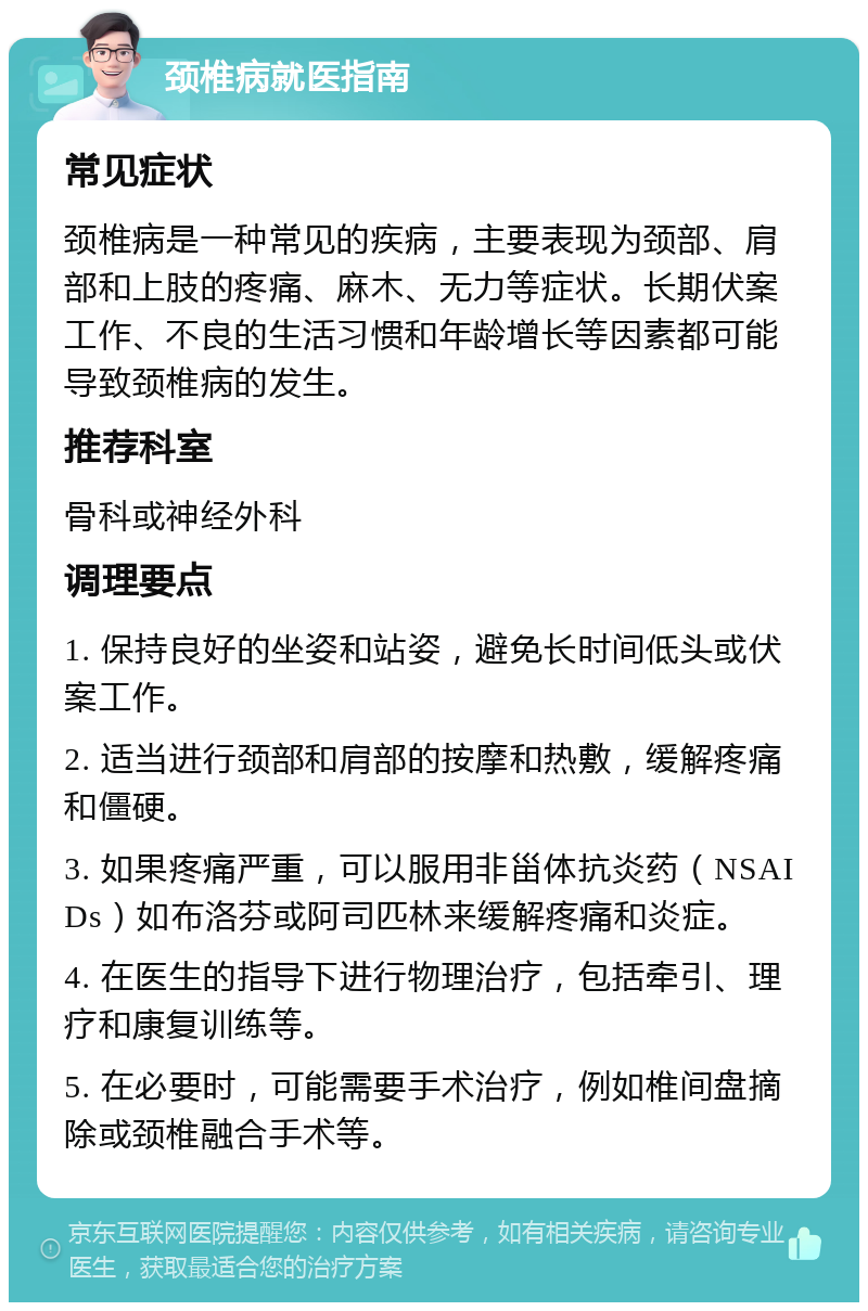 颈椎病就医指南 常见症状 颈椎病是一种常见的疾病，主要表现为颈部、肩部和上肢的疼痛、麻木、无力等症状。长期伏案工作、不良的生活习惯和年龄增长等因素都可能导致颈椎病的发生。 推荐科室 骨科或神经外科 调理要点 1. 保持良好的坐姿和站姿，避免长时间低头或伏案工作。 2. 适当进行颈部和肩部的按摩和热敷，缓解疼痛和僵硬。 3. 如果疼痛严重，可以服用非甾体抗炎药（NSAIDs）如布洛芬或阿司匹林来缓解疼痛和炎症。 4. 在医生的指导下进行物理治疗，包括牵引、理疗和康复训练等。 5. 在必要时，可能需要手术治疗，例如椎间盘摘除或颈椎融合手术等。