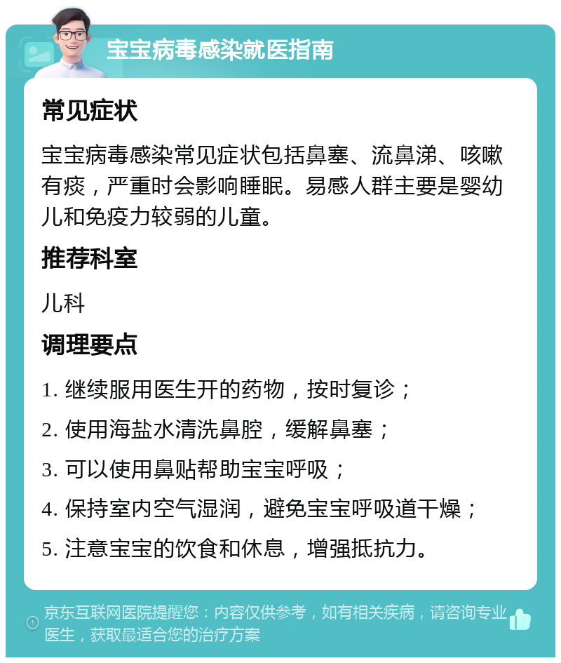 宝宝病毒感染就医指南 常见症状 宝宝病毒感染常见症状包括鼻塞、流鼻涕、咳嗽有痰，严重时会影响睡眠。易感人群主要是婴幼儿和免疫力较弱的儿童。 推荐科室 儿科 调理要点 1. 继续服用医生开的药物，按时复诊； 2. 使用海盐水清洗鼻腔，缓解鼻塞； 3. 可以使用鼻贴帮助宝宝呼吸； 4. 保持室内空气湿润，避免宝宝呼吸道干燥； 5. 注意宝宝的饮食和休息，增强抵抗力。