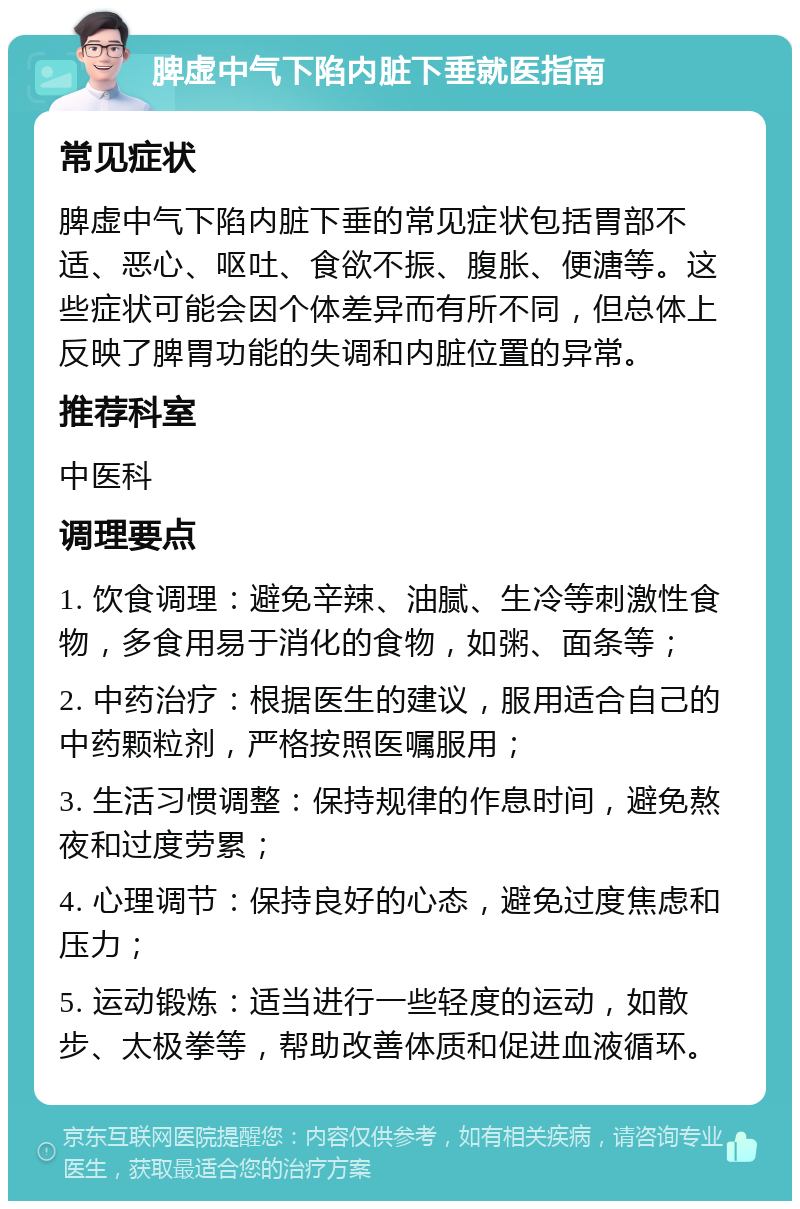 脾虚中气下陷内脏下垂就医指南 常见症状 脾虚中气下陷内脏下垂的常见症状包括胃部不适、恶心、呕吐、食欲不振、腹胀、便溏等。这些症状可能会因个体差异而有所不同，但总体上反映了脾胃功能的失调和内脏位置的异常。 推荐科室 中医科 调理要点 1. 饮食调理：避免辛辣、油腻、生冷等刺激性食物，多食用易于消化的食物，如粥、面条等； 2. 中药治疗：根据医生的建议，服用适合自己的中药颗粒剂，严格按照医嘱服用； 3. 生活习惯调整：保持规律的作息时间，避免熬夜和过度劳累； 4. 心理调节：保持良好的心态，避免过度焦虑和压力； 5. 运动锻炼：适当进行一些轻度的运动，如散步、太极拳等，帮助改善体质和促进血液循环。