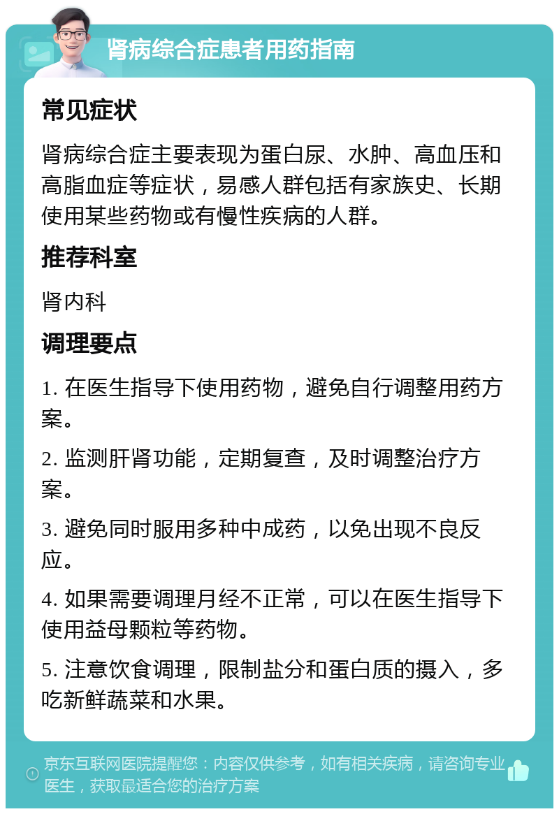 肾病综合症患者用药指南 常见症状 肾病综合症主要表现为蛋白尿、水肿、高血压和高脂血症等症状，易感人群包括有家族史、长期使用某些药物或有慢性疾病的人群。 推荐科室 肾内科 调理要点 1. 在医生指导下使用药物，避免自行调整用药方案。 2. 监测肝肾功能，定期复查，及时调整治疗方案。 3. 避免同时服用多种中成药，以免出现不良反应。 4. 如果需要调理月经不正常，可以在医生指导下使用益母颗粒等药物。 5. 注意饮食调理，限制盐分和蛋白质的摄入，多吃新鲜蔬菜和水果。