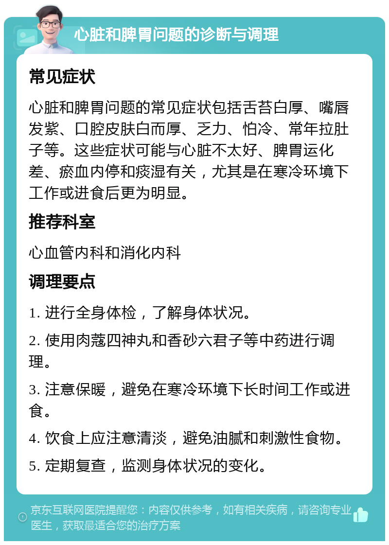 心脏和脾胃问题的诊断与调理 常见症状 心脏和脾胃问题的常见症状包括舌苔白厚、嘴唇发紫、口腔皮肤白而厚、乏力、怕冷、常年拉肚子等。这些症状可能与心脏不太好、脾胃运化差、瘀血内停和痰湿有关，尤其是在寒冷环境下工作或进食后更为明显。 推荐科室 心血管内科和消化内科 调理要点 1. 进行全身体检，了解身体状况。 2. 使用肉蔻四神丸和香砂六君子等中药进行调理。 3. 注意保暖，避免在寒冷环境下长时间工作或进食。 4. 饮食上应注意清淡，避免油腻和刺激性食物。 5. 定期复查，监测身体状况的变化。