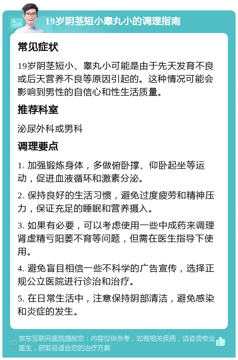 19岁阴茎短小睾丸小的调理指南 常见症状 19岁阴茎短小、睾丸小可能是由于先天发育不良或后天营养不良等原因引起的。这种情况可能会影响到男性的自信心和性生活质量。 推荐科室 泌尿外科或男科 调理要点 1. 加强锻炼身体，多做俯卧撑、仰卧起坐等运动，促进血液循环和激素分泌。 2. 保持良好的生活习惯，避免过度疲劳和精神压力，保证充足的睡眠和营养摄入。 3. 如果有必要，可以考虑使用一些中成药来调理肾虚精亏阳萎不育等问题，但需在医生指导下使用。 4. 避免盲目相信一些不科学的广告宣传，选择正规公立医院进行诊治和治疗。 5. 在日常生活中，注意保持阴部清洁，避免感染和炎症的发生。