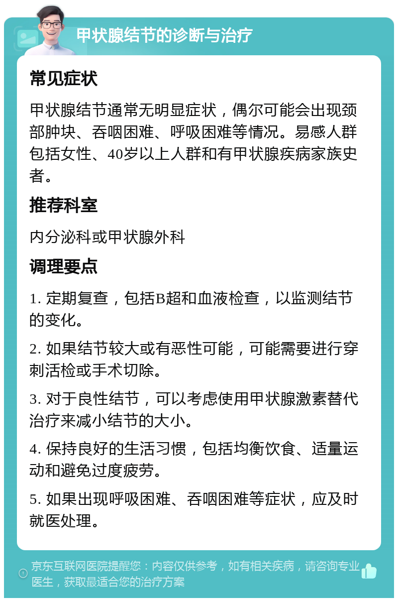 甲状腺结节的诊断与治疗 常见症状 甲状腺结节通常无明显症状，偶尔可能会出现颈部肿块、吞咽困难、呼吸困难等情况。易感人群包括女性、40岁以上人群和有甲状腺疾病家族史者。 推荐科室 内分泌科或甲状腺外科 调理要点 1. 定期复查，包括B超和血液检查，以监测结节的变化。 2. 如果结节较大或有恶性可能，可能需要进行穿刺活检或手术切除。 3. 对于良性结节，可以考虑使用甲状腺激素替代治疗来减小结节的大小。 4. 保持良好的生活习惯，包括均衡饮食、适量运动和避免过度疲劳。 5. 如果出现呼吸困难、吞咽困难等症状，应及时就医处理。