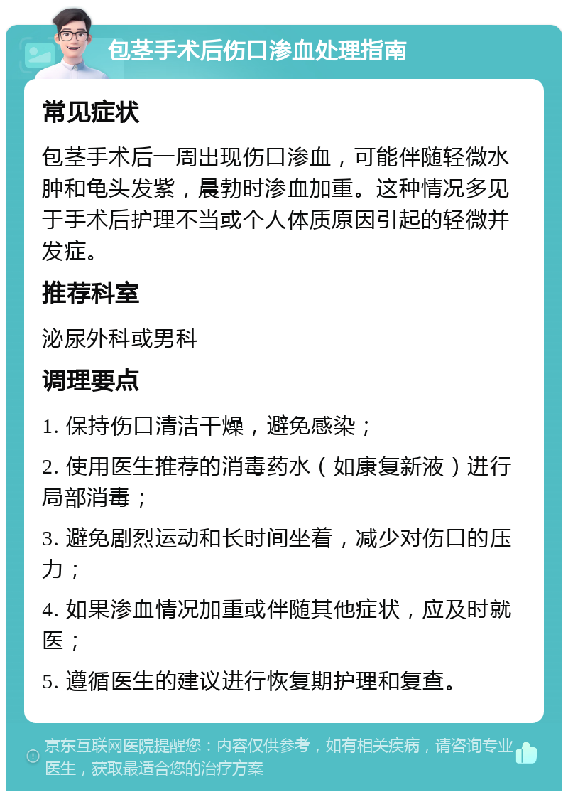 包茎手术后伤口渗血处理指南 常见症状 包茎手术后一周出现伤口渗血，可能伴随轻微水肿和龟头发紫，晨勃时渗血加重。这种情况多见于手术后护理不当或个人体质原因引起的轻微并发症。 推荐科室 泌尿外科或男科 调理要点 1. 保持伤口清洁干燥，避免感染； 2. 使用医生推荐的消毒药水（如康复新液）进行局部消毒； 3. 避免剧烈运动和长时间坐着，减少对伤口的压力； 4. 如果渗血情况加重或伴随其他症状，应及时就医； 5. 遵循医生的建议进行恢复期护理和复查。