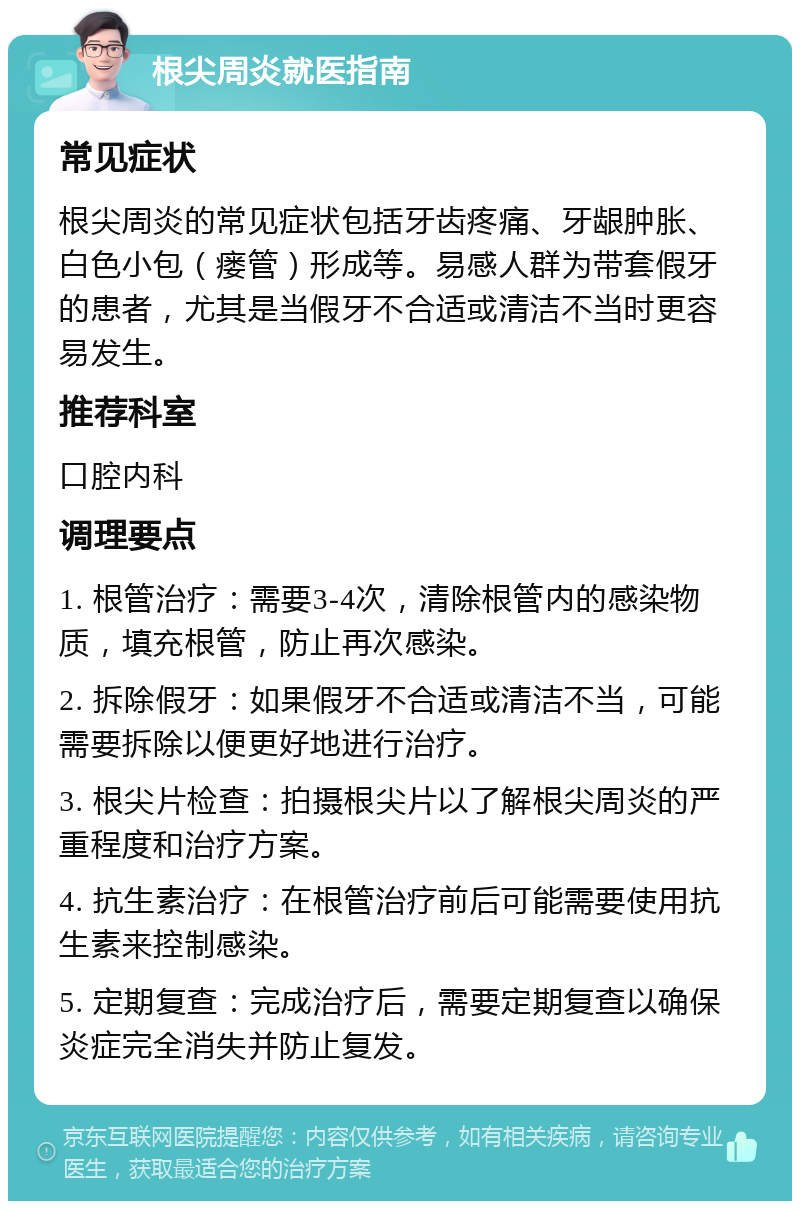 根尖周炎就医指南 常见症状 根尖周炎的常见症状包括牙齿疼痛、牙龈肿胀、白色小包（瘘管）形成等。易感人群为带套假牙的患者，尤其是当假牙不合适或清洁不当时更容易发生。 推荐科室 口腔内科 调理要点 1. 根管治疗：需要3-4次，清除根管内的感染物质，填充根管，防止再次感染。 2. 拆除假牙：如果假牙不合适或清洁不当，可能需要拆除以便更好地进行治疗。 3. 根尖片检查：拍摄根尖片以了解根尖周炎的严重程度和治疗方案。 4. 抗生素治疗：在根管治疗前后可能需要使用抗生素来控制感染。 5. 定期复查：完成治疗后，需要定期复查以确保炎症完全消失并防止复发。