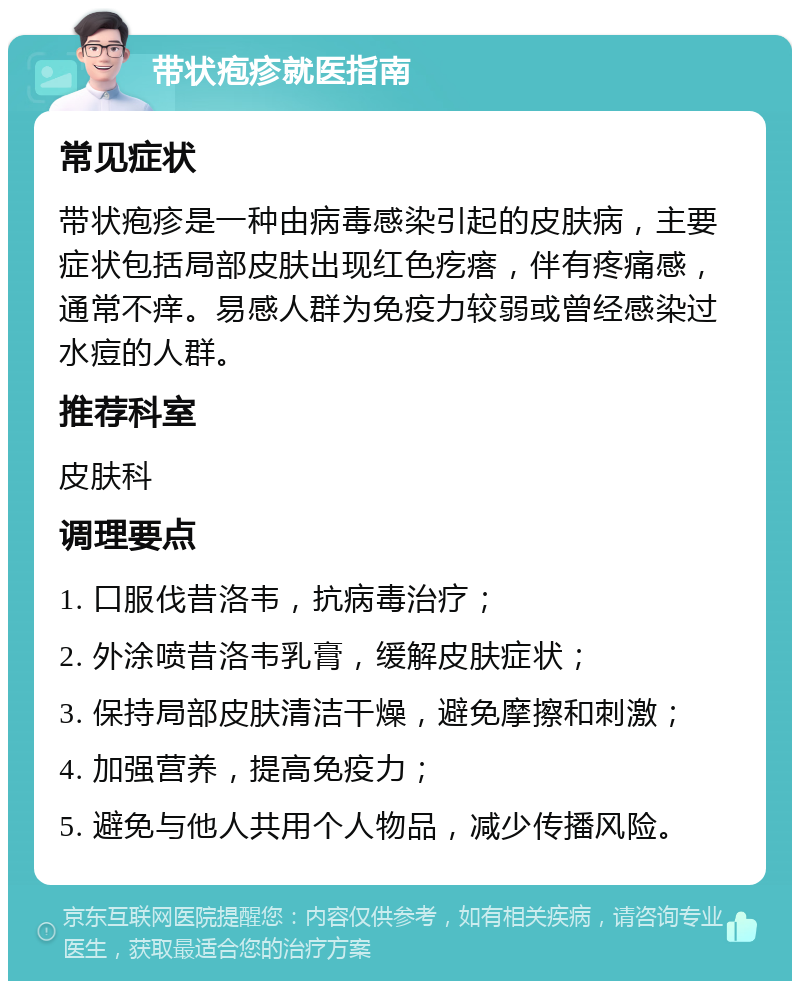 带状疱疹就医指南 常见症状 带状疱疹是一种由病毒感染引起的皮肤病，主要症状包括局部皮肤出现红色疙瘩，伴有疼痛感，通常不痒。易感人群为免疫力较弱或曾经感染过水痘的人群。 推荐科室 皮肤科 调理要点 1. 口服伐昔洛韦，抗病毒治疗； 2. 外涂喷昔洛韦乳膏，缓解皮肤症状； 3. 保持局部皮肤清洁干燥，避免摩擦和刺激； 4. 加强营养，提高免疫力； 5. 避免与他人共用个人物品，减少传播风险。