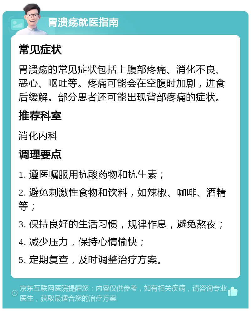 胃溃疡就医指南 常见症状 胃溃疡的常见症状包括上腹部疼痛、消化不良、恶心、呕吐等。疼痛可能会在空腹时加剧，进食后缓解。部分患者还可能出现背部疼痛的症状。 推荐科室 消化内科 调理要点 1. 遵医嘱服用抗酸药物和抗生素； 2. 避免刺激性食物和饮料，如辣椒、咖啡、酒精等； 3. 保持良好的生活习惯，规律作息，避免熬夜； 4. 减少压力，保持心情愉快； 5. 定期复查，及时调整治疗方案。