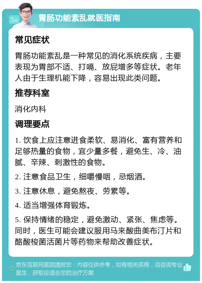 胃肠功能紊乱就医指南 常见症状 胃肠功能紊乱是一种常见的消化系统疾病，主要表现为胃部不适、打嗝、放屁增多等症状。老年人由于生理机能下降，容易出现此类问题。 推荐科室 消化内科 调理要点 1. 饮食上应注意进食柔软、易消化、富有营养和足够热量的食物，宜少量多餐，避免生、冷、油腻、辛辣、刺激性的食物。 2. 注意食品卫生，细嚼慢咽，忌烟酒。 3. 注意休息，避免熬夜、劳累等。 4. 适当增强体育锻炼。 5. 保持情绪的稳定，避免激动、紧张、焦虑等。同时，医生可能会建议服用马来酸曲美布汀片和酪酸梭菌活菌片等药物来帮助改善症状。