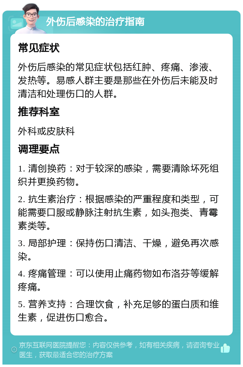 外伤后感染的治疗指南 常见症状 外伤后感染的常见症状包括红肿、疼痛、渗液、发热等。易感人群主要是那些在外伤后未能及时清洁和处理伤口的人群。 推荐科室 外科或皮肤科 调理要点 1. 清创换药：对于较深的感染，需要清除坏死组织并更换药物。 2. 抗生素治疗：根据感染的严重程度和类型，可能需要口服或静脉注射抗生素，如头孢类、青霉素类等。 3. 局部护理：保持伤口清洁、干燥，避免再次感染。 4. 疼痛管理：可以使用止痛药物如布洛芬等缓解疼痛。 5. 营养支持：合理饮食，补充足够的蛋白质和维生素，促进伤口愈合。