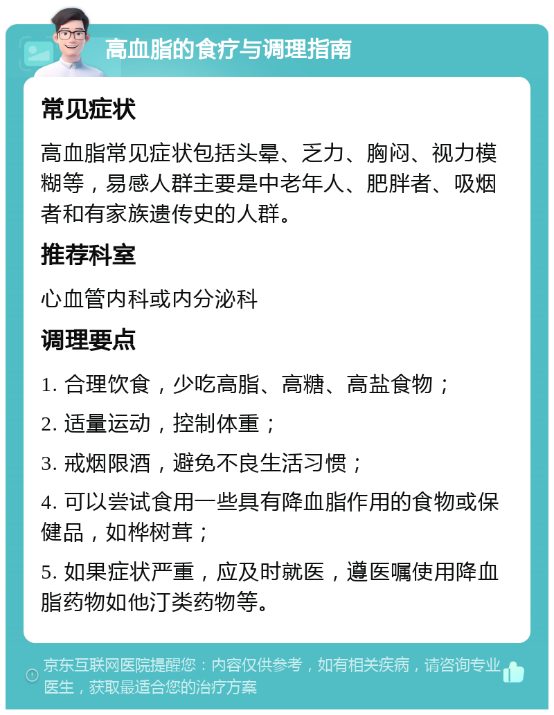 高血脂的食疗与调理指南 常见症状 高血脂常见症状包括头晕、乏力、胸闷、视力模糊等，易感人群主要是中老年人、肥胖者、吸烟者和有家族遗传史的人群。 推荐科室 心血管内科或内分泌科 调理要点 1. 合理饮食，少吃高脂、高糖、高盐食物； 2. 适量运动，控制体重； 3. 戒烟限酒，避免不良生活习惯； 4. 可以尝试食用一些具有降血脂作用的食物或保健品，如桦树茸； 5. 如果症状严重，应及时就医，遵医嘱使用降血脂药物如他汀类药物等。