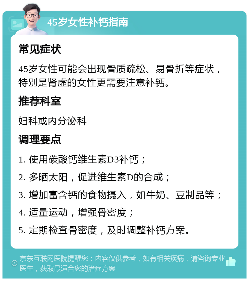 45岁女性补钙指南 常见症状 45岁女性可能会出现骨质疏松、易骨折等症状，特别是肾虚的女性更需要注意补钙。 推荐科室 妇科或内分泌科 调理要点 1. 使用碳酸钙维生素D3补钙； 2. 多晒太阳，促进维生素D的合成； 3. 增加富含钙的食物摄入，如牛奶、豆制品等； 4. 适量运动，增强骨密度； 5. 定期检查骨密度，及时调整补钙方案。