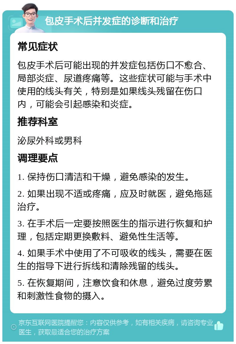 包皮手术后并发症的诊断和治疗 常见症状 包皮手术后可能出现的并发症包括伤口不愈合、局部炎症、尿道疼痛等。这些症状可能与手术中使用的线头有关，特别是如果线头残留在伤口内，可能会引起感染和炎症。 推荐科室 泌尿外科或男科 调理要点 1. 保持伤口清洁和干燥，避免感染的发生。 2. 如果出现不适或疼痛，应及时就医，避免拖延治疗。 3. 在手术后一定要按照医生的指示进行恢复和护理，包括定期更换敷料、避免性生活等。 4. 如果手术中使用了不可吸收的线头，需要在医生的指导下进行拆线和清除残留的线头。 5. 在恢复期间，注意饮食和休息，避免过度劳累和刺激性食物的摄入。