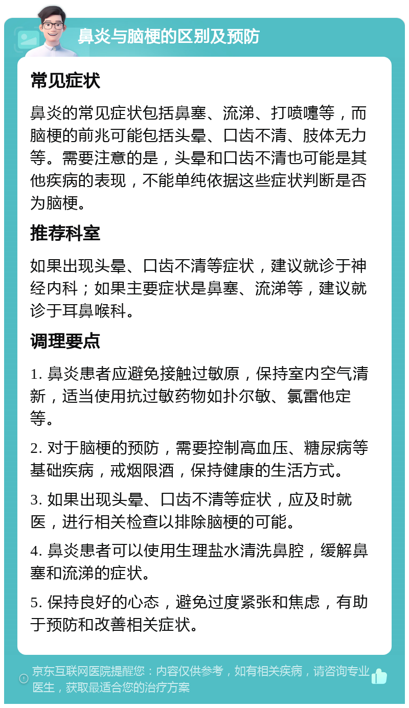 鼻炎与脑梗的区别及预防 常见症状 鼻炎的常见症状包括鼻塞、流涕、打喷嚏等，而脑梗的前兆可能包括头晕、口齿不清、肢体无力等。需要注意的是，头晕和口齿不清也可能是其他疾病的表现，不能单纯依据这些症状判断是否为脑梗。 推荐科室 如果出现头晕、口齿不清等症状，建议就诊于神经内科；如果主要症状是鼻塞、流涕等，建议就诊于耳鼻喉科。 调理要点 1. 鼻炎患者应避免接触过敏原，保持室内空气清新，适当使用抗过敏药物如扑尔敏、氯雷他定等。 2. 对于脑梗的预防，需要控制高血压、糖尿病等基础疾病，戒烟限酒，保持健康的生活方式。 3. 如果出现头晕、口齿不清等症状，应及时就医，进行相关检查以排除脑梗的可能。 4. 鼻炎患者可以使用生理盐水清洗鼻腔，缓解鼻塞和流涕的症状。 5. 保持良好的心态，避免过度紧张和焦虑，有助于预防和改善相关症状。