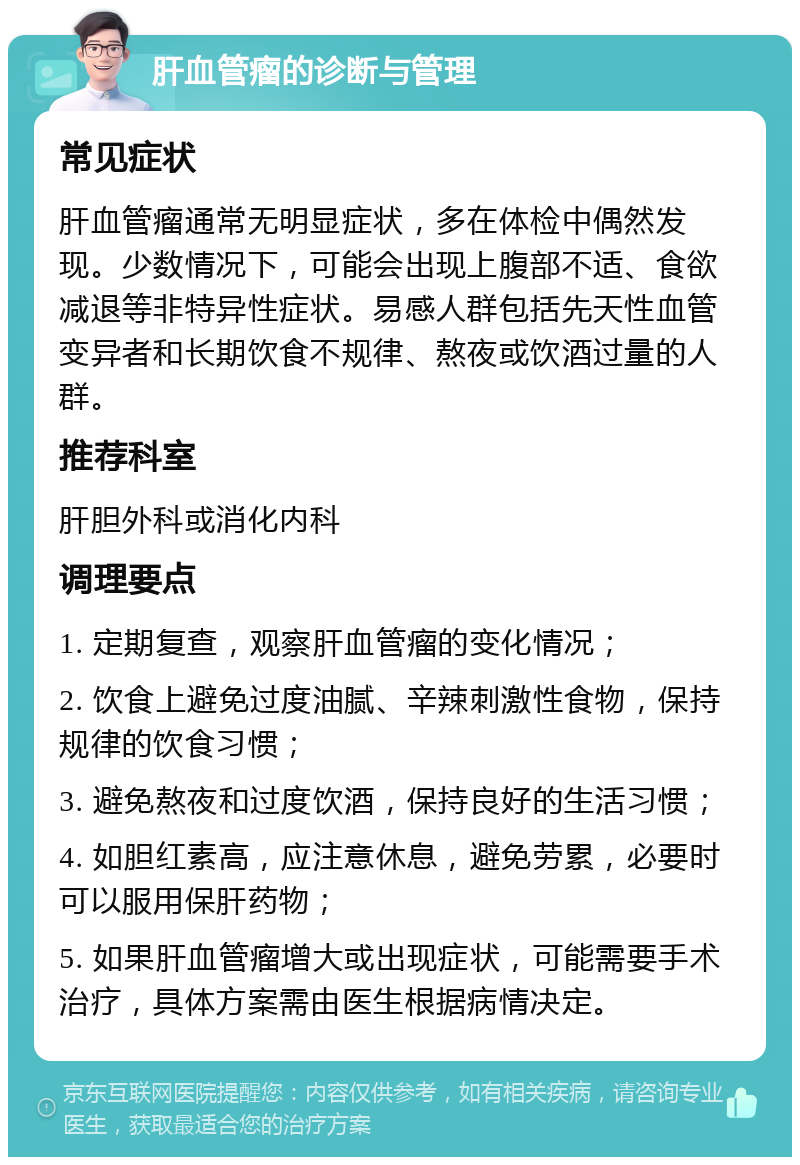 肝血管瘤的诊断与管理 常见症状 肝血管瘤通常无明显症状，多在体检中偶然发现。少数情况下，可能会出现上腹部不适、食欲减退等非特异性症状。易感人群包括先天性血管变异者和长期饮食不规律、熬夜或饮酒过量的人群。 推荐科室 肝胆外科或消化内科 调理要点 1. 定期复查，观察肝血管瘤的变化情况； 2. 饮食上避免过度油腻、辛辣刺激性食物，保持规律的饮食习惯； 3. 避免熬夜和过度饮酒，保持良好的生活习惯； 4. 如胆红素高，应注意休息，避免劳累，必要时可以服用保肝药物； 5. 如果肝血管瘤增大或出现症状，可能需要手术治疗，具体方案需由医生根据病情决定。