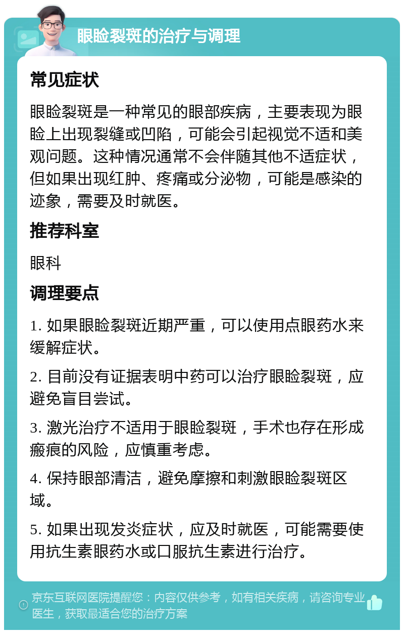 眼睑裂斑的治疗与调理 常见症状 眼睑裂斑是一种常见的眼部疾病，主要表现为眼睑上出现裂缝或凹陷，可能会引起视觉不适和美观问题。这种情况通常不会伴随其他不适症状，但如果出现红肿、疼痛或分泌物，可能是感染的迹象，需要及时就医。 推荐科室 眼科 调理要点 1. 如果眼睑裂斑近期严重，可以使用点眼药水来缓解症状。 2. 目前没有证据表明中药可以治疗眼睑裂斑，应避免盲目尝试。 3. 激光治疗不适用于眼睑裂斑，手术也存在形成瘢痕的风险，应慎重考虑。 4. 保持眼部清洁，避免摩擦和刺激眼睑裂斑区域。 5. 如果出现发炎症状，应及时就医，可能需要使用抗生素眼药水或口服抗生素进行治疗。