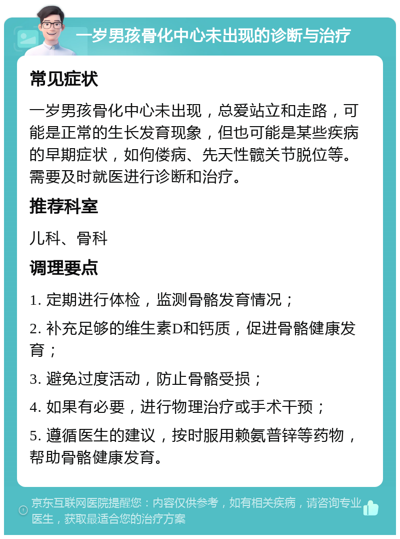 一岁男孩骨化中心未出现的诊断与治疗 常见症状 一岁男孩骨化中心未出现，总爱站立和走路，可能是正常的生长发育现象，但也可能是某些疾病的早期症状，如佝偻病、先天性髋关节脱位等。需要及时就医进行诊断和治疗。 推荐科室 儿科、骨科 调理要点 1. 定期进行体检，监测骨骼发育情况； 2. 补充足够的维生素D和钙质，促进骨骼健康发育； 3. 避免过度活动，防止骨骼受损； 4. 如果有必要，进行物理治疗或手术干预； 5. 遵循医生的建议，按时服用赖氨普锌等药物，帮助骨骼健康发育。