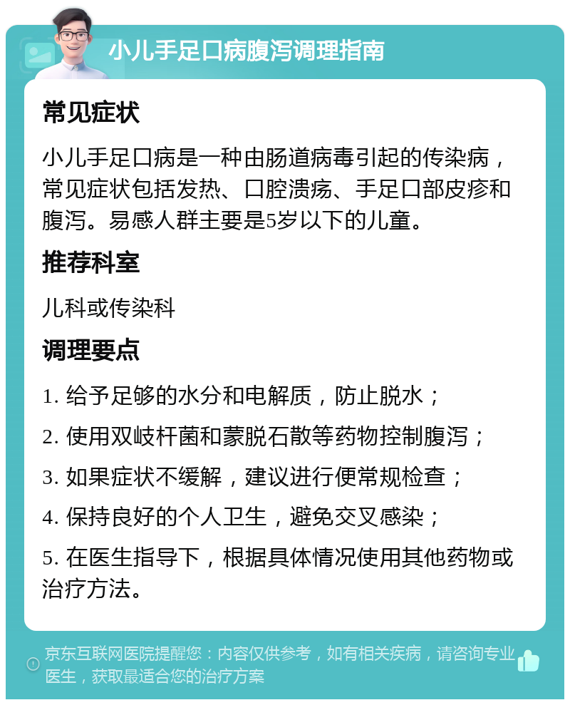 小儿手足口病腹泻调理指南 常见症状 小儿手足口病是一种由肠道病毒引起的传染病，常见症状包括发热、口腔溃疡、手足口部皮疹和腹泻。易感人群主要是5岁以下的儿童。 推荐科室 儿科或传染科 调理要点 1. 给予足够的水分和电解质，防止脱水； 2. 使用双岐杆菌和蒙脱石散等药物控制腹泻； 3. 如果症状不缓解，建议进行便常规检查； 4. 保持良好的个人卫生，避免交叉感染； 5. 在医生指导下，根据具体情况使用其他药物或治疗方法。