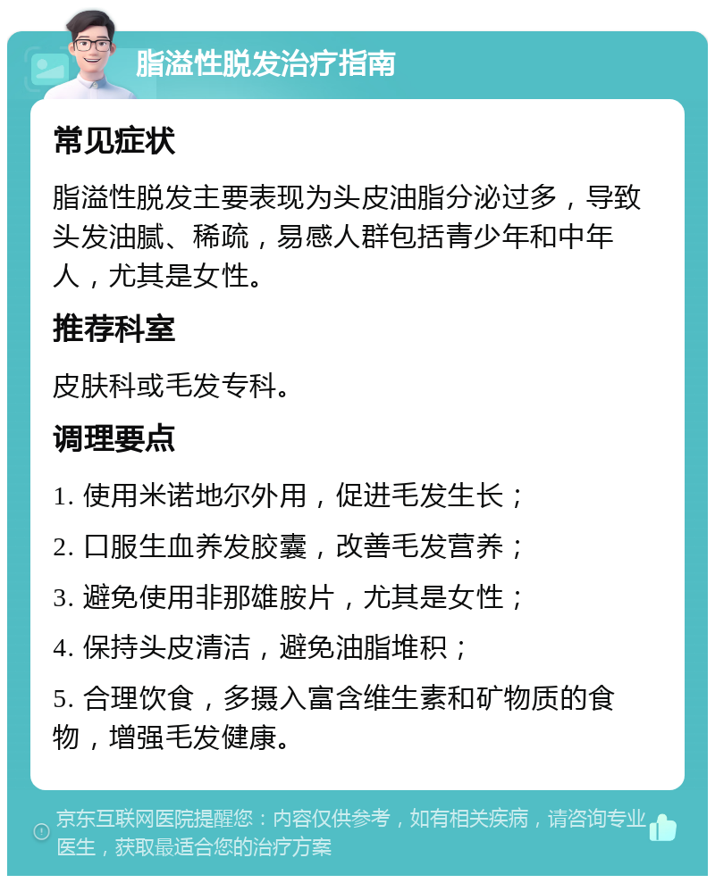 脂溢性脱发治疗指南 常见症状 脂溢性脱发主要表现为头皮油脂分泌过多，导致头发油腻、稀疏，易感人群包括青少年和中年人，尤其是女性。 推荐科室 皮肤科或毛发专科。 调理要点 1. 使用米诺地尔外用，促进毛发生长； 2. 口服生血养发胶囊，改善毛发营养； 3. 避免使用非那雄胺片，尤其是女性； 4. 保持头皮清洁，避免油脂堆积； 5. 合理饮食，多摄入富含维生素和矿物质的食物，增强毛发健康。