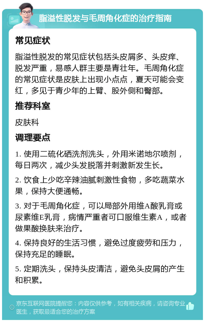 脂溢性脱发与毛周角化症的治疗指南 常见症状 脂溢性脱发的常见症状包括头皮屑多、头皮痒、脱发严重，易感人群主要是青壮年。毛周角化症的常见症状是皮肤上出现小点点，夏天可能会变红，多见于青少年的上臂、股外侧和臀部。 推荐科室 皮肤科 调理要点 1. 使用二硫化硒洗剂洗头，外用米诺地尔喷剂，每日两次，减少头发脱落并刺激新发生长。 2. 饮食上少吃辛辣油腻刺激性食物，多吃蔬菜水果，保持大便通畅。 3. 对于毛周角化症，可以局部外用维A酸乳膏或尿素维E乳膏，病情严重者可口服维生素A，或者做果酸换肤来治疗。 4. 保持良好的生活习惯，避免过度疲劳和压力，保持充足的睡眠。 5. 定期洗头，保持头皮清洁，避免头皮屑的产生和积累。