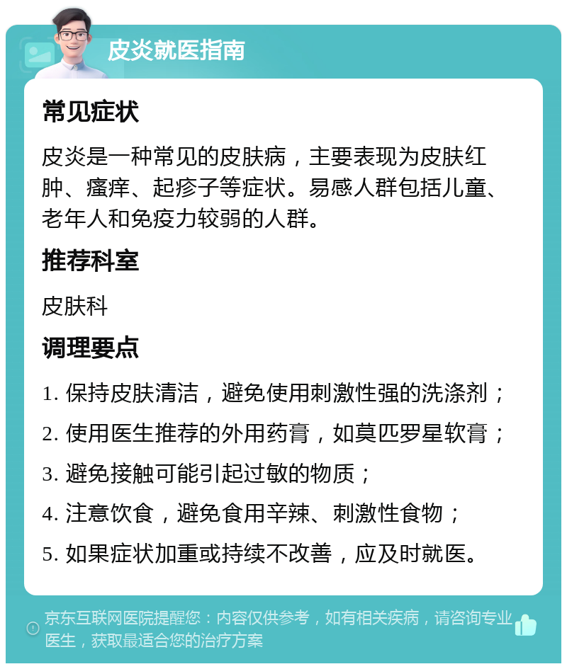 皮炎就医指南 常见症状 皮炎是一种常见的皮肤病，主要表现为皮肤红肿、瘙痒、起疹子等症状。易感人群包括儿童、老年人和免疫力较弱的人群。 推荐科室 皮肤科 调理要点 1. 保持皮肤清洁，避免使用刺激性强的洗涤剂； 2. 使用医生推荐的外用药膏，如莫匹罗星软膏； 3. 避免接触可能引起过敏的物质； 4. 注意饮食，避免食用辛辣、刺激性食物； 5. 如果症状加重或持续不改善，应及时就医。