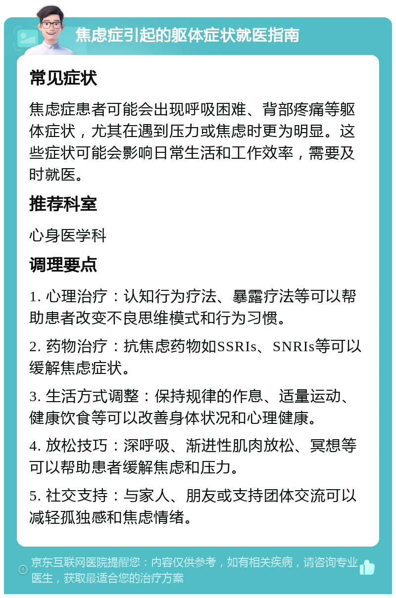 焦虑症引起的躯体症状就医指南 常见症状 焦虑症患者可能会出现呼吸困难、背部疼痛等躯体症状，尤其在遇到压力或焦虑时更为明显。这些症状可能会影响日常生活和工作效率，需要及时就医。 推荐科室 心身医学科 调理要点 1. 心理治疗：认知行为疗法、暴露疗法等可以帮助患者改变不良思维模式和行为习惯。 2. 药物治疗：抗焦虑药物如SSRIs、SNRIs等可以缓解焦虑症状。 3. 生活方式调整：保持规律的作息、适量运动、健康饮食等可以改善身体状况和心理健康。 4. 放松技巧：深呼吸、渐进性肌肉放松、冥想等可以帮助患者缓解焦虑和压力。 5. 社交支持：与家人、朋友或支持团体交流可以减轻孤独感和焦虑情绪。