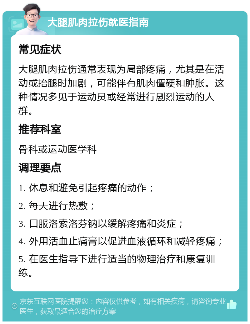 大腿肌肉拉伤就医指南 常见症状 大腿肌肉拉伤通常表现为局部疼痛，尤其是在活动或抬腿时加剧，可能伴有肌肉僵硬和肿胀。这种情况多见于运动员或经常进行剧烈运动的人群。 推荐科室 骨科或运动医学科 调理要点 1. 休息和避免引起疼痛的动作； 2. 每天进行热敷； 3. 口服洛索洛芬钠以缓解疼痛和炎症； 4. 外用活血止痛膏以促进血液循环和减轻疼痛； 5. 在医生指导下进行适当的物理治疗和康复训练。