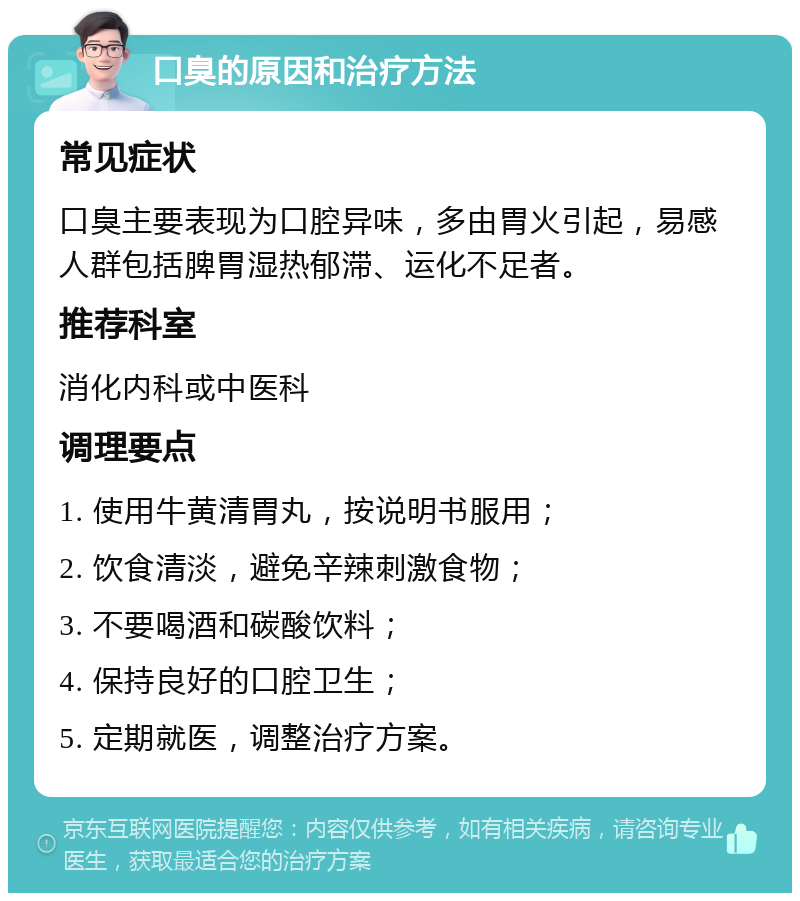 口臭的原因和治疗方法 常见症状 口臭主要表现为口腔异味，多由胃火引起，易感人群包括脾胃湿热郁滞、运化不足者。 推荐科室 消化内科或中医科 调理要点 1. 使用牛黄清胃丸，按说明书服用； 2. 饮食清淡，避免辛辣刺激食物； 3. 不要喝酒和碳酸饮料； 4. 保持良好的口腔卫生； 5. 定期就医，调整治疗方案。