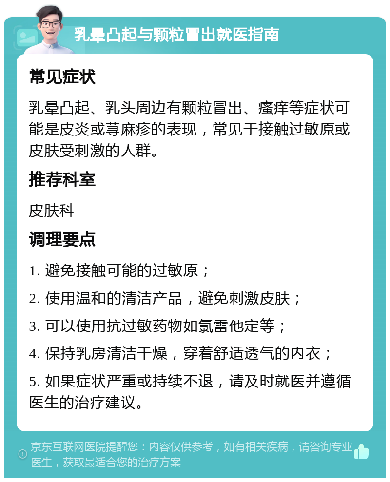 乳晕凸起与颗粒冒出就医指南 常见症状 乳晕凸起、乳头周边有颗粒冒出、瘙痒等症状可能是皮炎或荨麻疹的表现，常见于接触过敏原或皮肤受刺激的人群。 推荐科室 皮肤科 调理要点 1. 避免接触可能的过敏原； 2. 使用温和的清洁产品，避免刺激皮肤； 3. 可以使用抗过敏药物如氯雷他定等； 4. 保持乳房清洁干燥，穿着舒适透气的内衣； 5. 如果症状严重或持续不退，请及时就医并遵循医生的治疗建议。