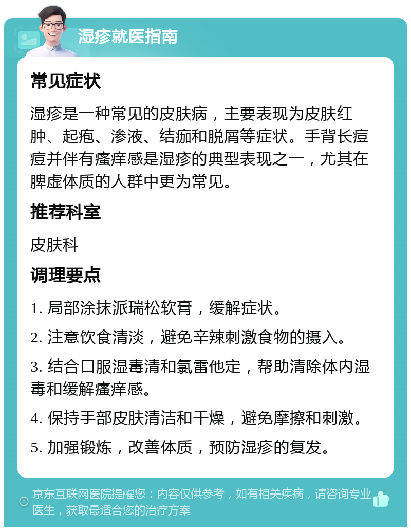 湿疹就医指南 常见症状 湿疹是一种常见的皮肤病，主要表现为皮肤红肿、起疱、渗液、结痂和脱屑等症状。手背长痘痘并伴有瘙痒感是湿疹的典型表现之一，尤其在脾虚体质的人群中更为常见。 推荐科室 皮肤科 调理要点 1. 局部涂抹派瑞松软膏，缓解症状。 2. 注意饮食清淡，避免辛辣刺激食物的摄入。 3. 结合口服湿毒清和氯雷他定，帮助清除体内湿毒和缓解瘙痒感。 4. 保持手部皮肤清洁和干燥，避免摩擦和刺激。 5. 加强锻炼，改善体质，预防湿疹的复发。