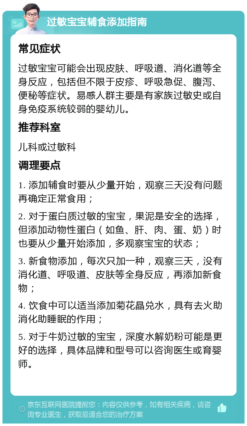 过敏宝宝辅食添加指南 常见症状 过敏宝宝可能会出现皮肤、呼吸道、消化道等全身反应，包括但不限于皮疹、呼吸急促、腹泻、便秘等症状。易感人群主要是有家族过敏史或自身免疫系统较弱的婴幼儿。 推荐科室 儿科或过敏科 调理要点 1. 添加辅食时要从少量开始，观察三天没有问题再确定正常食用； 2. 对于蛋白质过敏的宝宝，果泥是安全的选择，但添加动物性蛋白（如鱼、肝、肉、蛋、奶）时也要从少量开始添加，多观察宝宝的状态； 3. 新食物添加，每次只加一种，观察三天，没有消化道、呼吸道、皮肤等全身反应，再添加新食物； 4. 饮食中可以适当添加菊花晶兑水，具有去火助消化助睡眠的作用； 5. 对于牛奶过敏的宝宝，深度水解奶粉可能是更好的选择，具体品牌和型号可以咨询医生或育婴师。