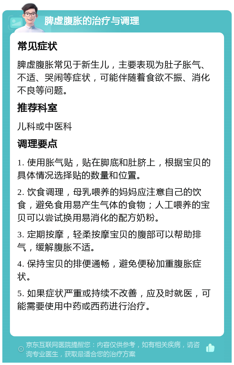 脾虚腹胀的治疗与调理 常见症状 脾虚腹胀常见于新生儿，主要表现为肚子胀气、不适、哭闹等症状，可能伴随着食欲不振、消化不良等问题。 推荐科室 儿科或中医科 调理要点 1. 使用胀气贴，贴在脚底和肚脐上，根据宝贝的具体情况选择贴的数量和位置。 2. 饮食调理，母乳喂养的妈妈应注意自己的饮食，避免食用易产生气体的食物；人工喂养的宝贝可以尝试换用易消化的配方奶粉。 3. 定期按摩，轻柔按摩宝贝的腹部可以帮助排气，缓解腹胀不适。 4. 保持宝贝的排便通畅，避免便秘加重腹胀症状。 5. 如果症状严重或持续不改善，应及时就医，可能需要使用中药或西药进行治疗。