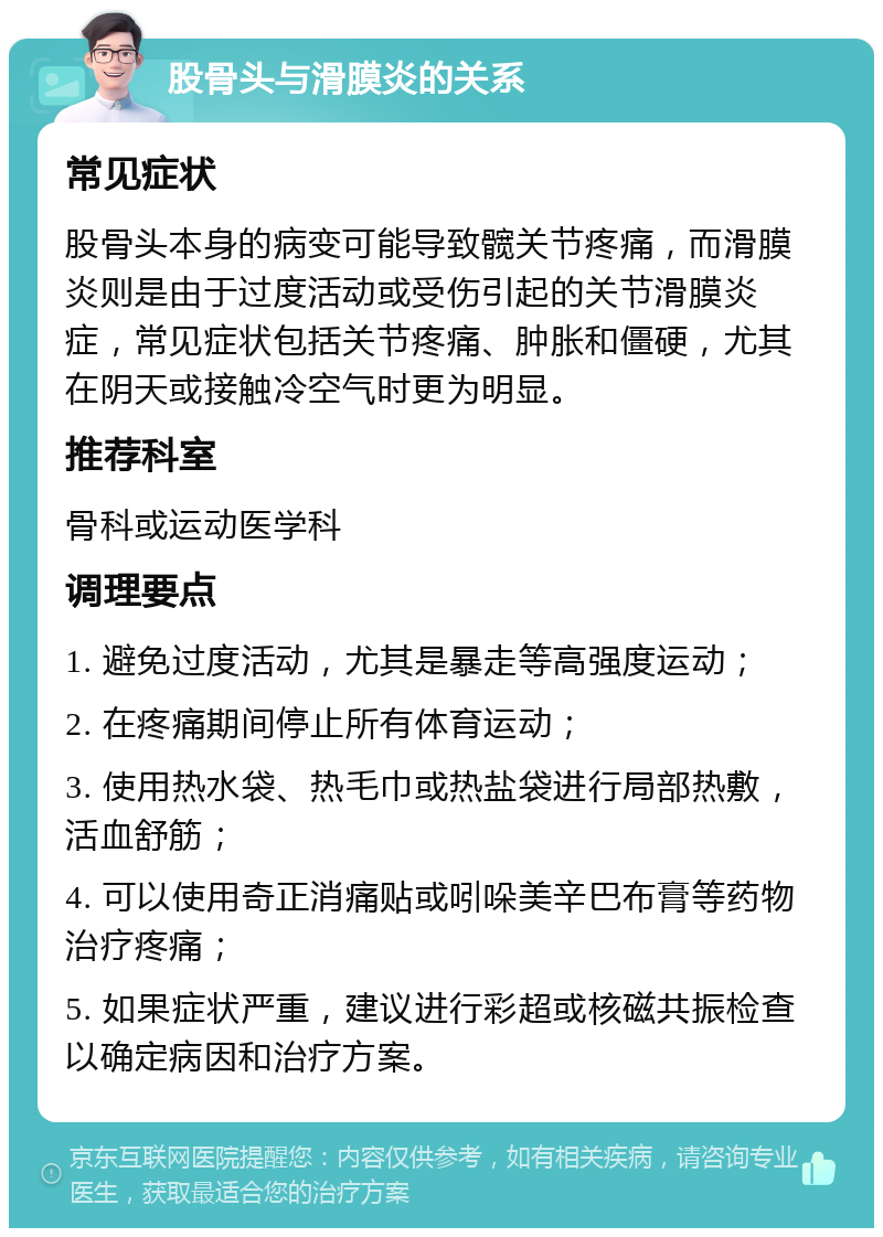 股骨头与滑膜炎的关系 常见症状 股骨头本身的病变可能导致髋关节疼痛，而滑膜炎则是由于过度活动或受伤引起的关节滑膜炎症，常见症状包括关节疼痛、肿胀和僵硬，尤其在阴天或接触冷空气时更为明显。 推荐科室 骨科或运动医学科 调理要点 1. 避免过度活动，尤其是暴走等高强度运动； 2. 在疼痛期间停止所有体育运动； 3. 使用热水袋、热毛巾或热盐袋进行局部热敷，活血舒筋； 4. 可以使用奇正消痛贴或吲哚美辛巴布膏等药物治疗疼痛； 5. 如果症状严重，建议进行彩超或核磁共振检查以确定病因和治疗方案。