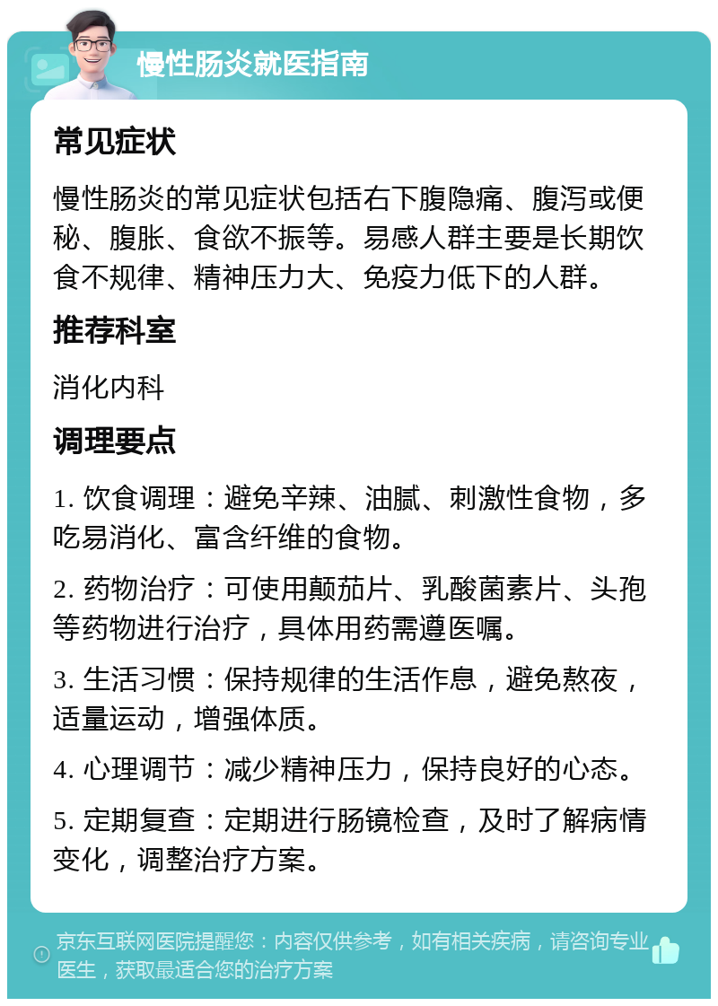 慢性肠炎就医指南 常见症状 慢性肠炎的常见症状包括右下腹隐痛、腹泻或便秘、腹胀、食欲不振等。易感人群主要是长期饮食不规律、精神压力大、免疫力低下的人群。 推荐科室 消化内科 调理要点 1. 饮食调理：避免辛辣、油腻、刺激性食物，多吃易消化、富含纤维的食物。 2. 药物治疗：可使用颠茄片、乳酸菌素片、头孢等药物进行治疗，具体用药需遵医嘱。 3. 生活习惯：保持规律的生活作息，避免熬夜，适量运动，增强体质。 4. 心理调节：减少精神压力，保持良好的心态。 5. 定期复查：定期进行肠镜检查，及时了解病情变化，调整治疗方案。