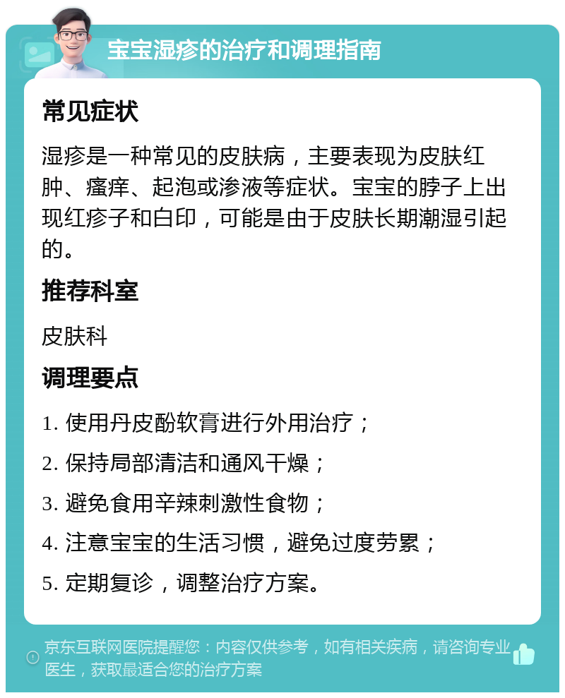 宝宝湿疹的治疗和调理指南 常见症状 湿疹是一种常见的皮肤病，主要表现为皮肤红肿、瘙痒、起泡或渗液等症状。宝宝的脖子上出现红疹子和白印，可能是由于皮肤长期潮湿引起的。 推荐科室 皮肤科 调理要点 1. 使用丹皮酚软膏进行外用治疗； 2. 保持局部清洁和通风干燥； 3. 避免食用辛辣刺激性食物； 4. 注意宝宝的生活习惯，避免过度劳累； 5. 定期复诊，调整治疗方案。