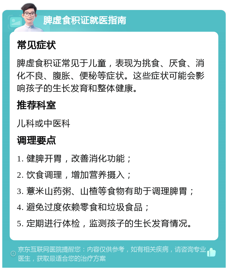 脾虚食积证就医指南 常见症状 脾虚食积证常见于儿童，表现为挑食、厌食、消化不良、腹胀、便秘等症状。这些症状可能会影响孩子的生长发育和整体健康。 推荐科室 儿科或中医科 调理要点 1. 健脾开胃，改善消化功能； 2. 饮食调理，增加营养摄入； 3. 薏米山药粥、山楂等食物有助于调理脾胃； 4. 避免过度依赖零食和垃圾食品； 5. 定期进行体检，监测孩子的生长发育情况。