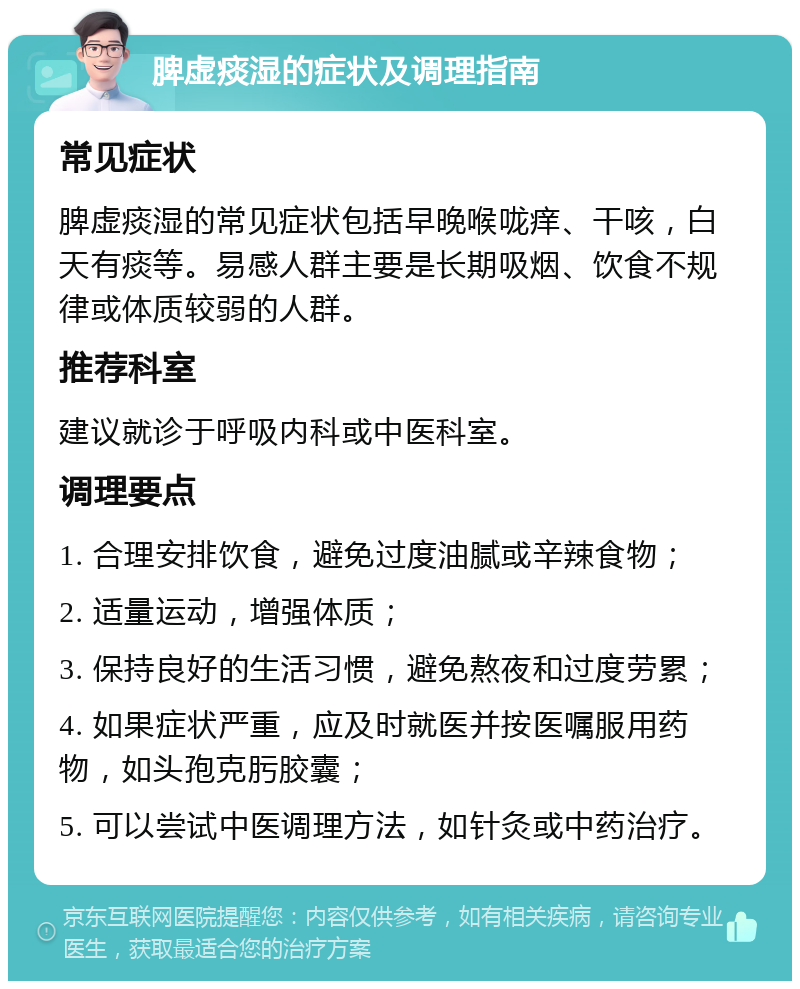 脾虚痰湿的症状及调理指南 常见症状 脾虚痰湿的常见症状包括早晚喉咙痒、干咳，白天有痰等。易感人群主要是长期吸烟、饮食不规律或体质较弱的人群。 推荐科室 建议就诊于呼吸内科或中医科室。 调理要点 1. 合理安排饮食，避免过度油腻或辛辣食物； 2. 适量运动，增强体质； 3. 保持良好的生活习惯，避免熬夜和过度劳累； 4. 如果症状严重，应及时就医并按医嘱服用药物，如头孢克肟胶囊； 5. 可以尝试中医调理方法，如针灸或中药治疗。