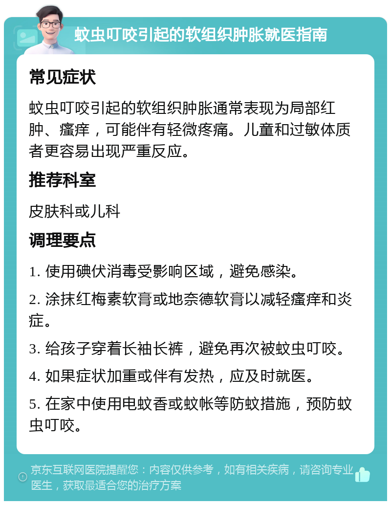 蚊虫叮咬引起的软组织肿胀就医指南 常见症状 蚊虫叮咬引起的软组织肿胀通常表现为局部红肿、瘙痒，可能伴有轻微疼痛。儿童和过敏体质者更容易出现严重反应。 推荐科室 皮肤科或儿科 调理要点 1. 使用碘伏消毒受影响区域，避免感染。 2. 涂抹红梅素软膏或地奈德软膏以减轻瘙痒和炎症。 3. 给孩子穿着长袖长裤，避免再次被蚊虫叮咬。 4. 如果症状加重或伴有发热，应及时就医。 5. 在家中使用电蚊香或蚊帐等防蚊措施，预防蚊虫叮咬。