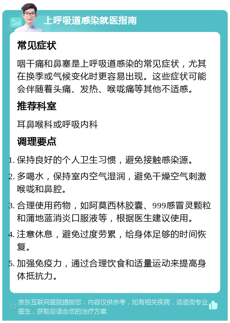 上呼吸道感染就医指南 常见症状 咽干痛和鼻塞是上呼吸道感染的常见症状，尤其在换季或气候变化时更容易出现。这些症状可能会伴随着头痛、发热、喉咙痛等其他不适感。 推荐科室 耳鼻喉科或呼吸内科 调理要点 保持良好的个人卫生习惯，避免接触感染源。 多喝水，保持室内空气湿润，避免干燥空气刺激喉咙和鼻腔。 合理使用药物，如阿莫西林胶囊、999感冒灵颗粒和蒲地蓝消炎口服液等，根据医生建议使用。 注意休息，避免过度劳累，给身体足够的时间恢复。 加强免疫力，通过合理饮食和适量运动来提高身体抵抗力。