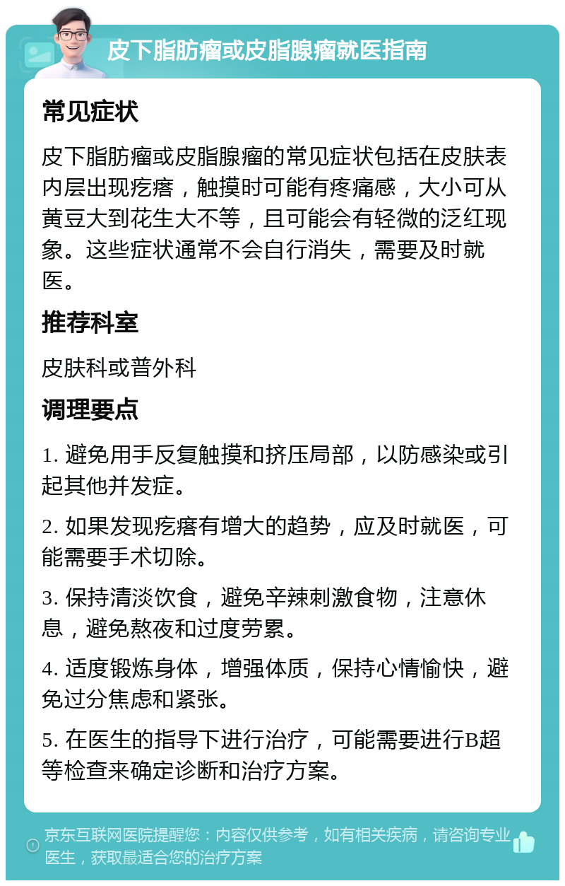 皮下脂肪瘤或皮脂腺瘤就医指南 常见症状 皮下脂肪瘤或皮脂腺瘤的常见症状包括在皮肤表内层出现疙瘩，触摸时可能有疼痛感，大小可从黄豆大到花生大不等，且可能会有轻微的泛红现象。这些症状通常不会自行消失，需要及时就医。 推荐科室 皮肤科或普外科 调理要点 1. 避免用手反复触摸和挤压局部，以防感染或引起其他并发症。 2. 如果发现疙瘩有增大的趋势，应及时就医，可能需要手术切除。 3. 保持清淡饮食，避免辛辣刺激食物，注意休息，避免熬夜和过度劳累。 4. 适度锻炼身体，增强体质，保持心情愉快，避免过分焦虑和紧张。 5. 在医生的指导下进行治疗，可能需要进行B超等检查来确定诊断和治疗方案。