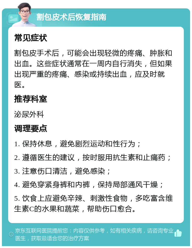 割包皮术后恢复指南 常见症状 割包皮手术后，可能会出现轻微的疼痛、肿胀和出血。这些症状通常在一周内自行消失，但如果出现严重的疼痛、感染或持续出血，应及时就医。 推荐科室 泌尿外科 调理要点 1. 保持休息，避免剧烈运动和性行为； 2. 遵循医生的建议，按时服用抗生素和止痛药； 3. 注意伤口清洁，避免感染； 4. 避免穿紧身裤和内裤，保持局部通风干燥； 5. 饮食上应避免辛辣、刺激性食物，多吃富含维生素C的水果和蔬菜，帮助伤口愈合。