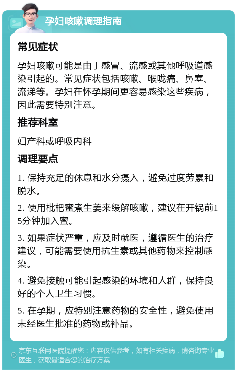 孕妇咳嗽调理指南 常见症状 孕妇咳嗽可能是由于感冒、流感或其他呼吸道感染引起的。常见症状包括咳嗽、喉咙痛、鼻塞、流涕等。孕妇在怀孕期间更容易感染这些疾病，因此需要特别注意。 推荐科室 妇产科或呼吸内科 调理要点 1. 保持充足的休息和水分摄入，避免过度劳累和脱水。 2. 使用枇杷蜜煮生姜来缓解咳嗽，建议在开锅前15分钟加入蜜。 3. 如果症状严重，应及时就医，遵循医生的治疗建议，可能需要使用抗生素或其他药物来控制感染。 4. 避免接触可能引起感染的环境和人群，保持良好的个人卫生习惯。 5. 在孕期，应特别注意药物的安全性，避免使用未经医生批准的药物或补品。