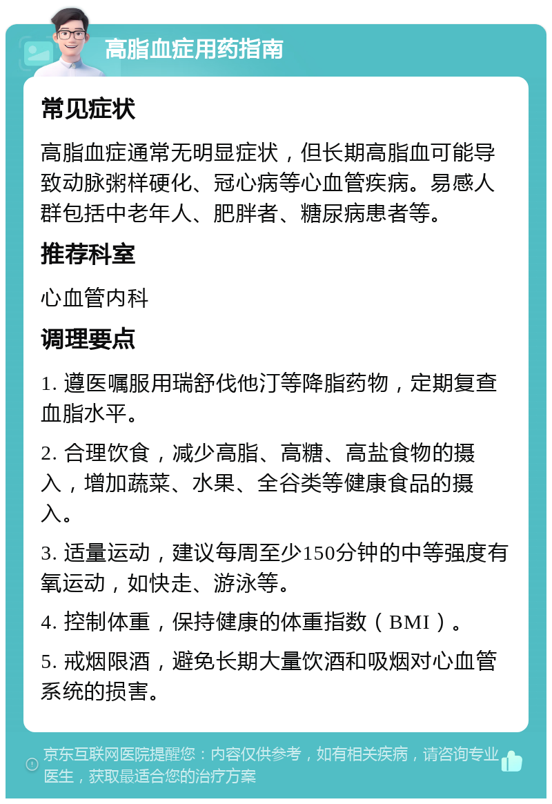 高脂血症用药指南 常见症状 高脂血症通常无明显症状，但长期高脂血可能导致动脉粥样硬化、冠心病等心血管疾病。易感人群包括中老年人、肥胖者、糖尿病患者等。 推荐科室 心血管内科 调理要点 1. 遵医嘱服用瑞舒伐他汀等降脂药物，定期复查血脂水平。 2. 合理饮食，减少高脂、高糖、高盐食物的摄入，增加蔬菜、水果、全谷类等健康食品的摄入。 3. 适量运动，建议每周至少150分钟的中等强度有氧运动，如快走、游泳等。 4. 控制体重，保持健康的体重指数（BMI）。 5. 戒烟限酒，避免长期大量饮酒和吸烟对心血管系统的损害。