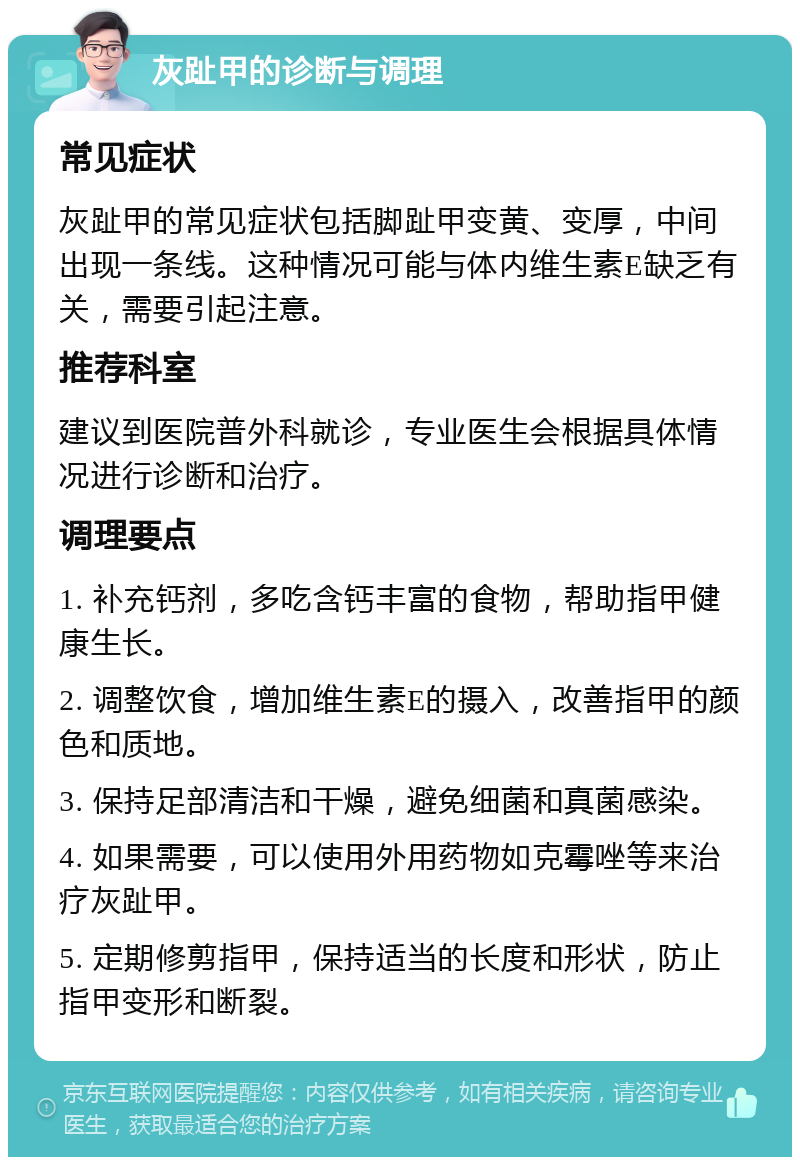 灰趾甲的诊断与调理 常见症状 灰趾甲的常见症状包括脚趾甲变黄、变厚，中间出现一条线。这种情况可能与体内维生素E缺乏有关，需要引起注意。 推荐科室 建议到医院普外科就诊，专业医生会根据具体情况进行诊断和治疗。 调理要点 1. 补充钙剂，多吃含钙丰富的食物，帮助指甲健康生长。 2. 调整饮食，增加维生素E的摄入，改善指甲的颜色和质地。 3. 保持足部清洁和干燥，避免细菌和真菌感染。 4. 如果需要，可以使用外用药物如克霉唑等来治疗灰趾甲。 5. 定期修剪指甲，保持适当的长度和形状，防止指甲变形和断裂。